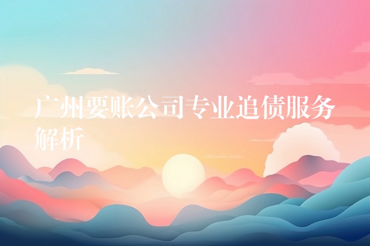 广州要账公司专业追债服务深度解析：合法、高效、精准的债权守护方案