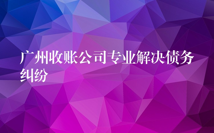 广州收债公司：专业清欠，为债务纠纷画上“终止符”